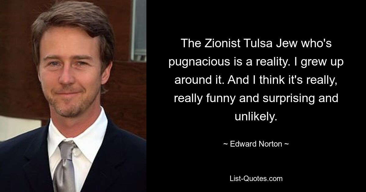 The Zionist Tulsa Jew who's pugnacious is a reality. I grew up around it. And I think it's really, really funny and surprising and unlikely. — © Edward Norton