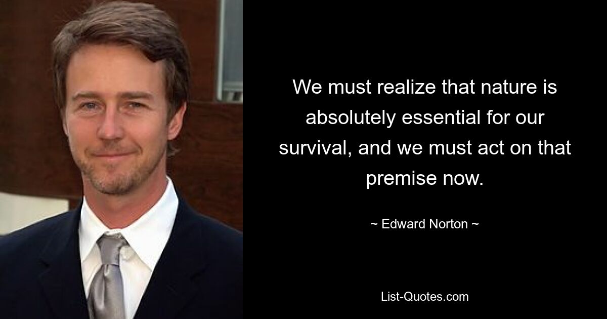 We must realize that nature is absolutely essential for our survival, and we must act on that premise now. — © Edward Norton