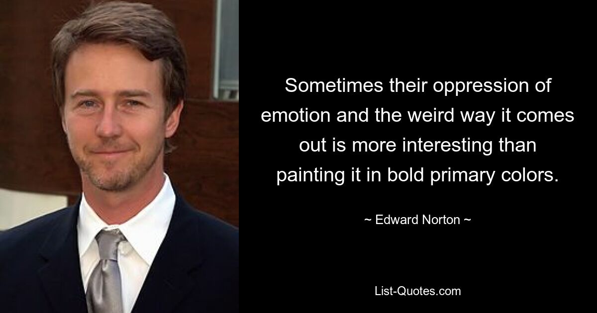 Sometimes their oppression of emotion and the weird way it comes out is more interesting than painting it in bold primary colors. — © Edward Norton