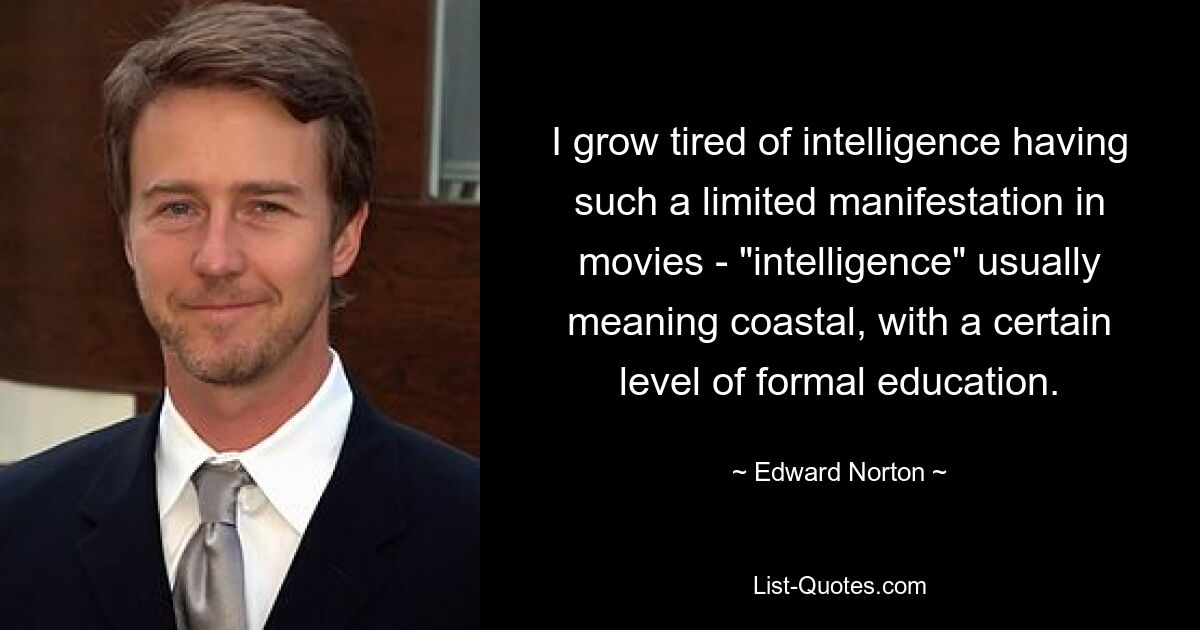 I grow tired of intelligence having such a limited manifestation in movies - "intelligence" usually meaning coastal, with a certain level of formal education. — © Edward Norton