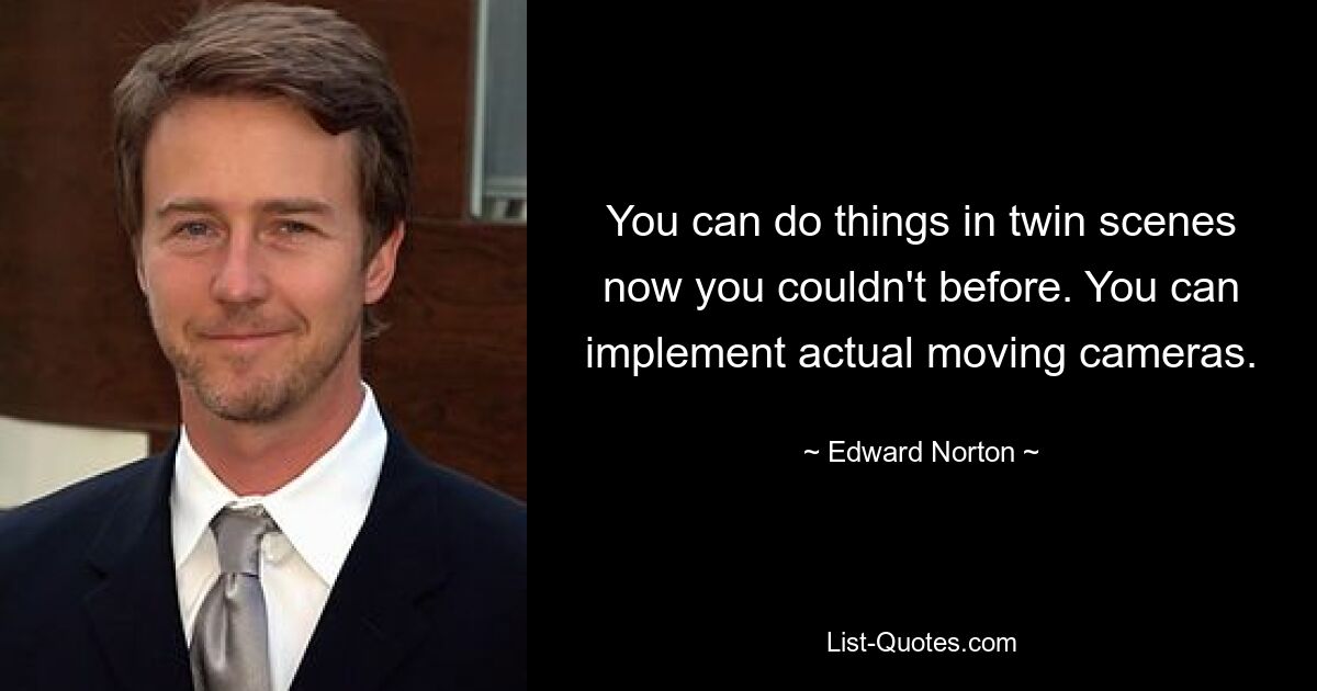 You can do things in twin scenes now you couldn't before. You can implement actual moving cameras. — © Edward Norton