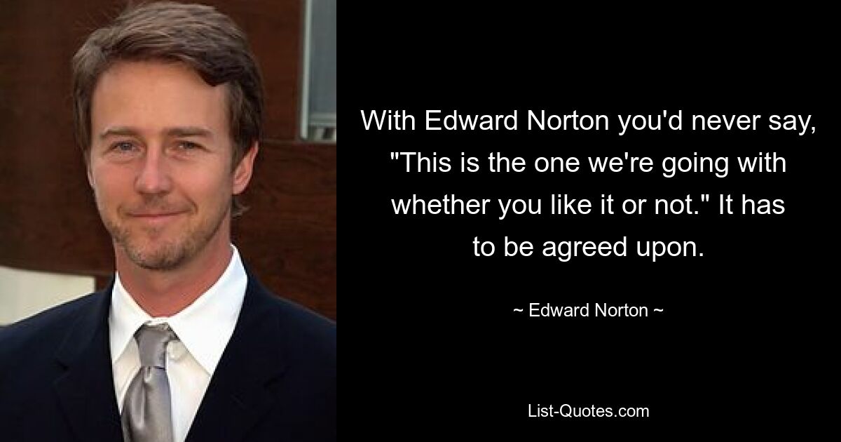 With Edward Norton you'd never say, "This is the one we're going with whether you like it or not." It has to be agreed upon. — © Edward Norton