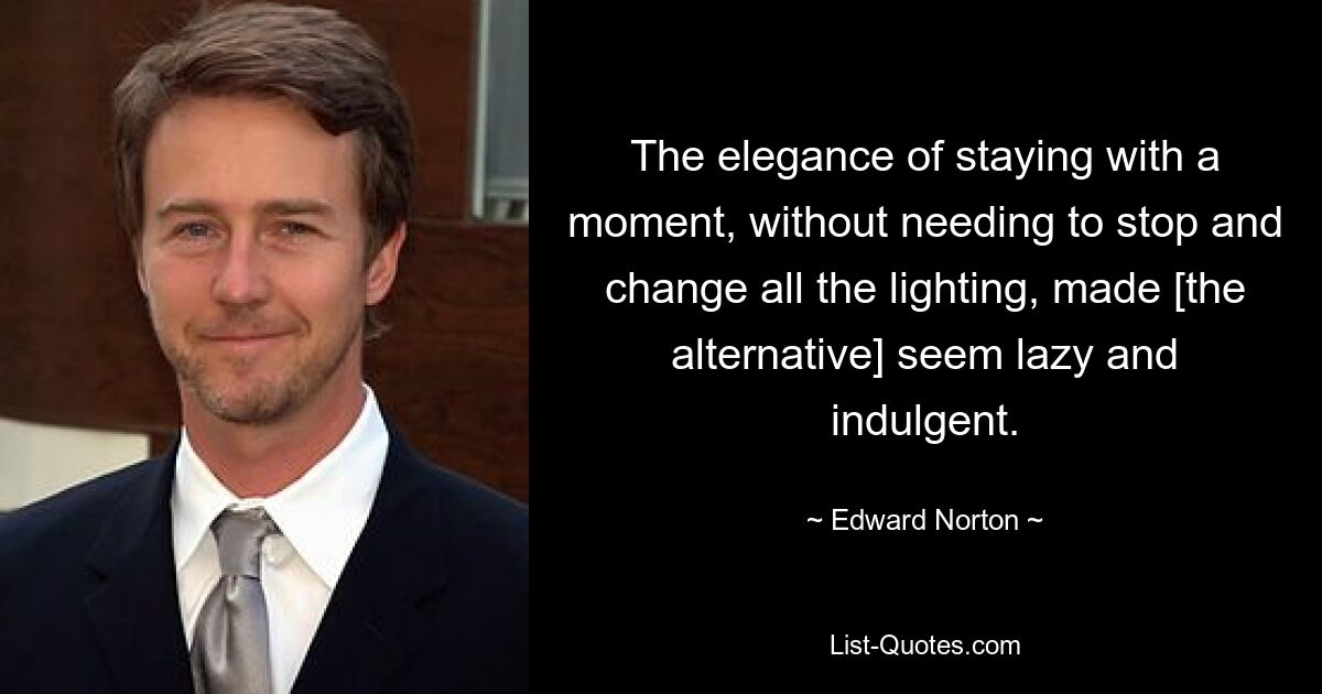 The elegance of staying with a moment, without needing to stop and change all the lighting, made [the alternative] seem lazy and indulgent. — © Edward Norton