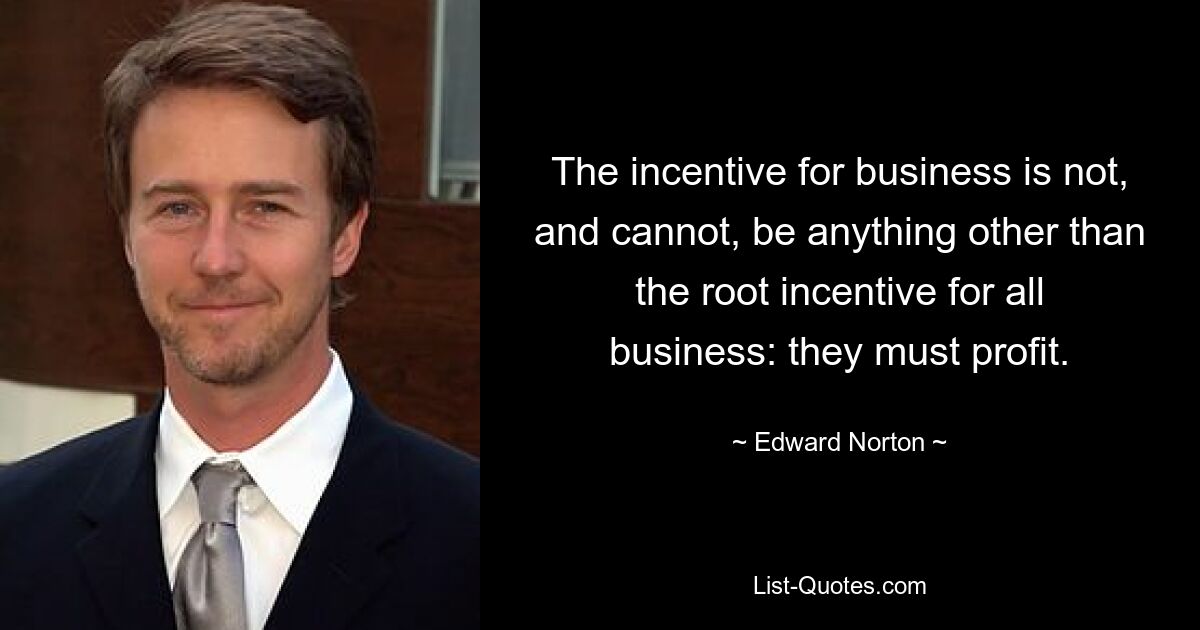 The incentive for business is not, and cannot, be anything other than the root incentive for all business: they must profit. — © Edward Norton