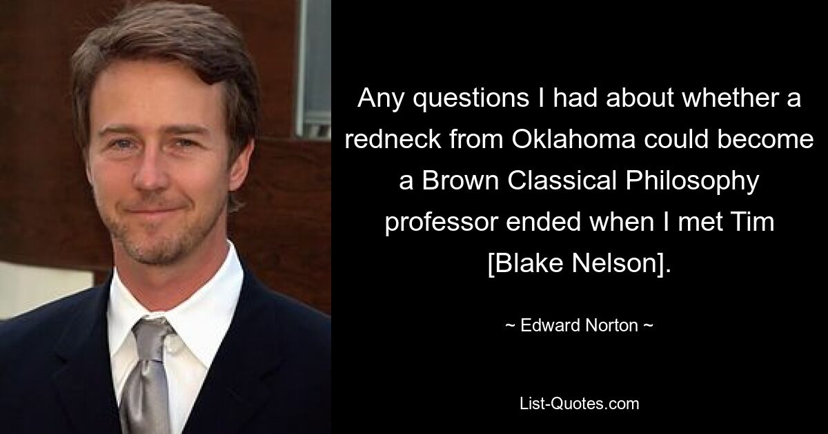 Any questions I had about whether a redneck from Oklahoma could become a Brown Classical Philosophy professor ended when I met Tim [Blake Nelson]. — © Edward Norton