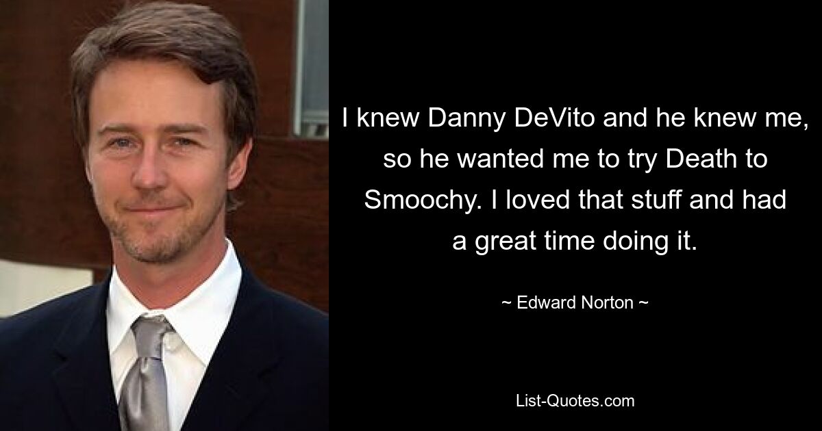 I knew Danny DeVito and he knew me, so he wanted me to try Death to Smoochy. I loved that stuff and had a great time doing it. — © Edward Norton