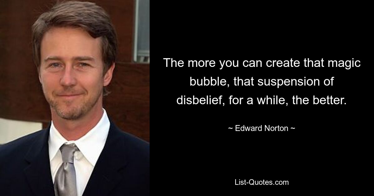 The more you can create that magic bubble, that suspension of disbelief, for a while, the better. — © Edward Norton