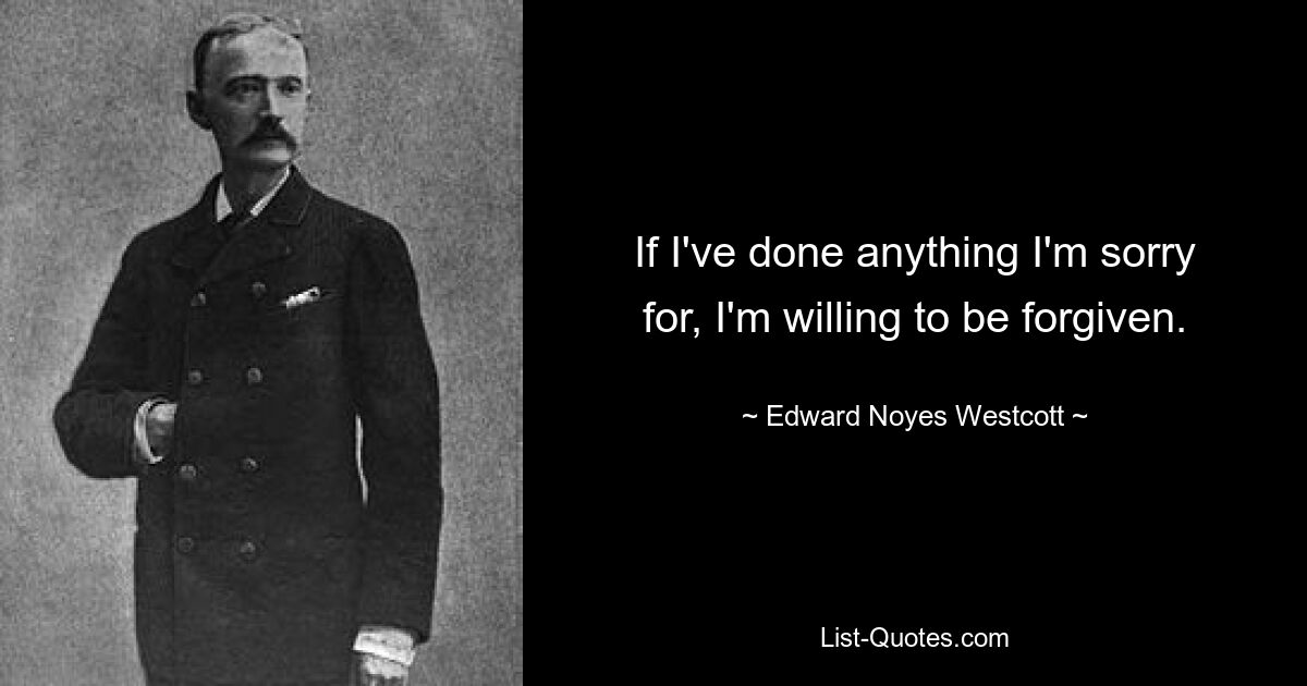 If I've done anything I'm sorry for, I'm willing to be forgiven. — © Edward Noyes Westcott