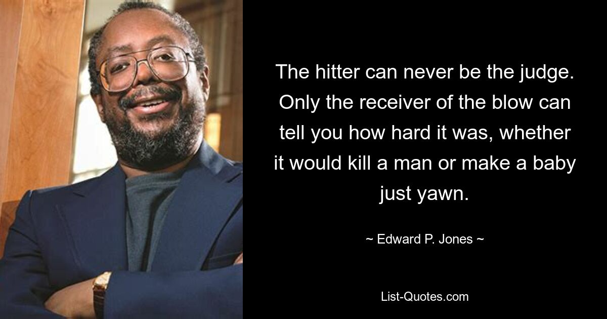 The hitter can never be the judge. Only the receiver of the blow can tell you how hard it was, whether it would kill a man or make a baby just yawn. — © Edward P. Jones