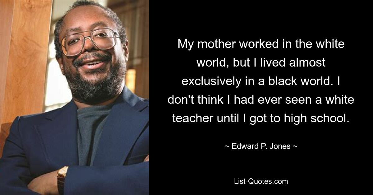 My mother worked in the white world, but I lived almost exclusively in a black world. I don't think I had ever seen a white teacher until I got to high school. — © Edward P. Jones