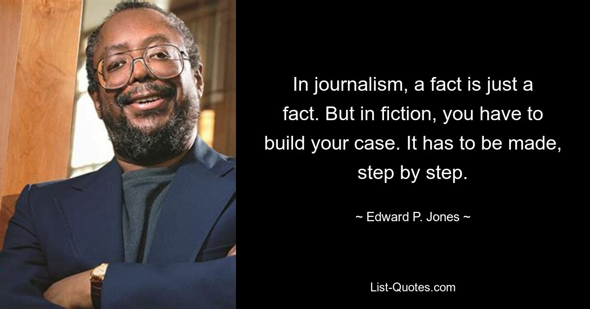 In journalism, a fact is just a fact. But in fiction, you have to build your case. It has to be made, step by step. — © Edward P. Jones