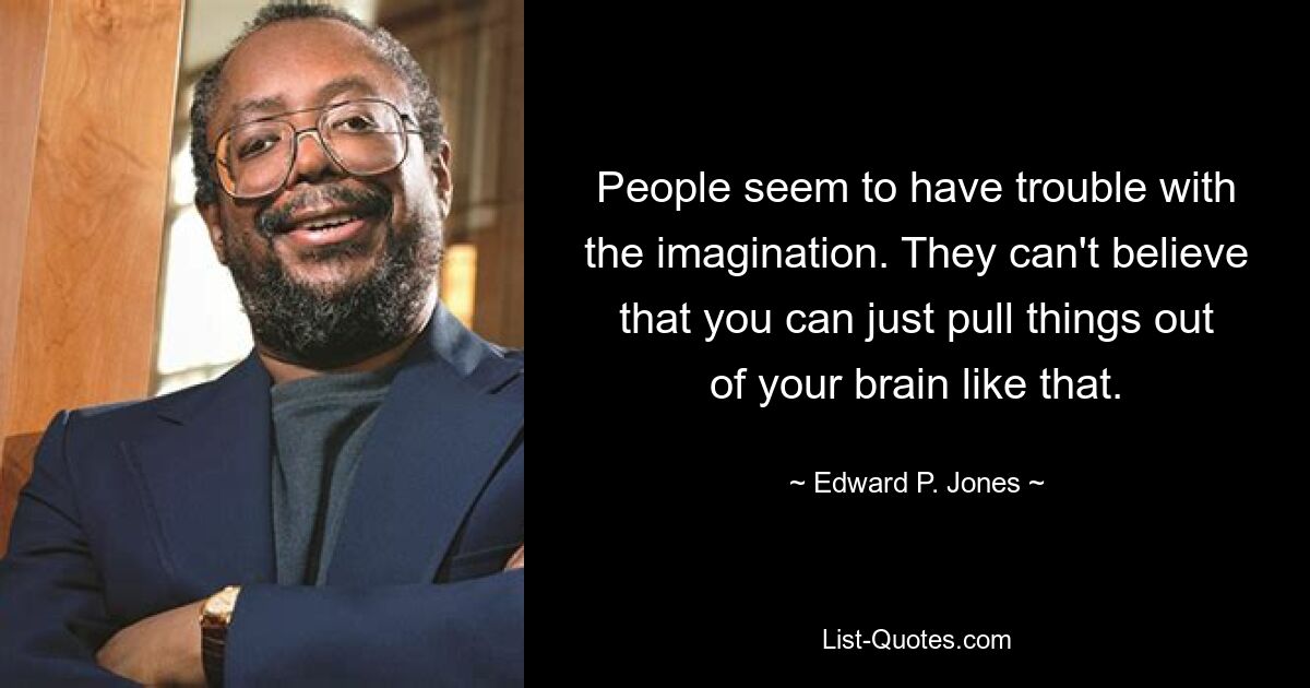 People seem to have trouble with the imagination. They can't believe that you can just pull things out of your brain like that. — © Edward P. Jones