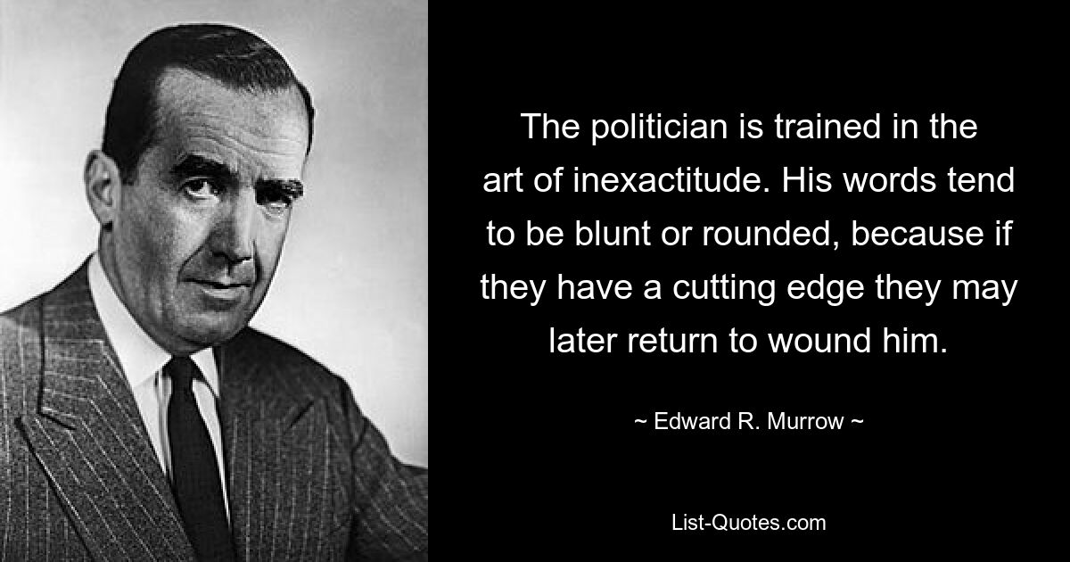 The politician is trained in the art of inexactitude. His words tend to be blunt or rounded, because if they have a cutting edge they may later return to wound him. — © Edward R. Murrow