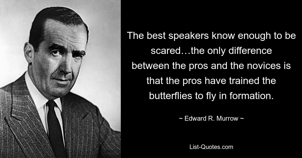 The best speakers know enough to be scared…the only difference between the pros and the novices is that the pros have trained the butterflies to fly in formation. — © Edward R. Murrow