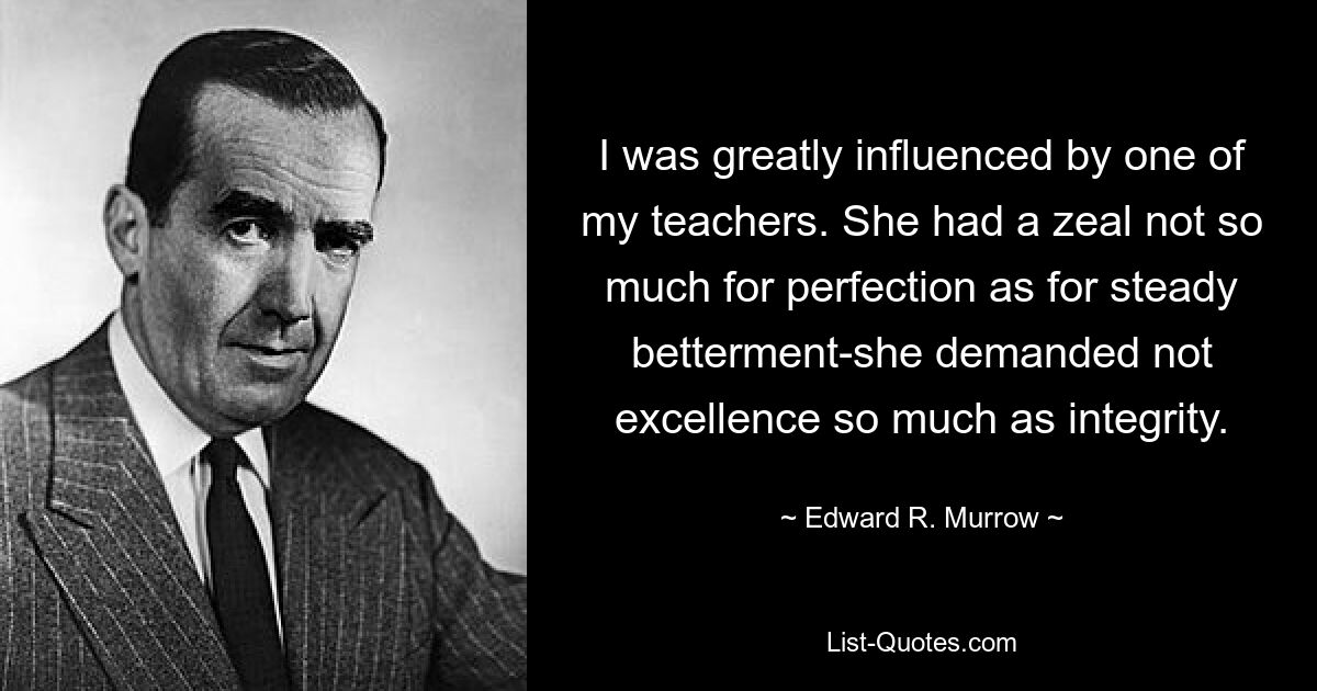 I was greatly influenced by one of my teachers. She had a zeal not so much for perfection as for steady betterment-she demanded not excellence so much as integrity. — © Edward R. Murrow