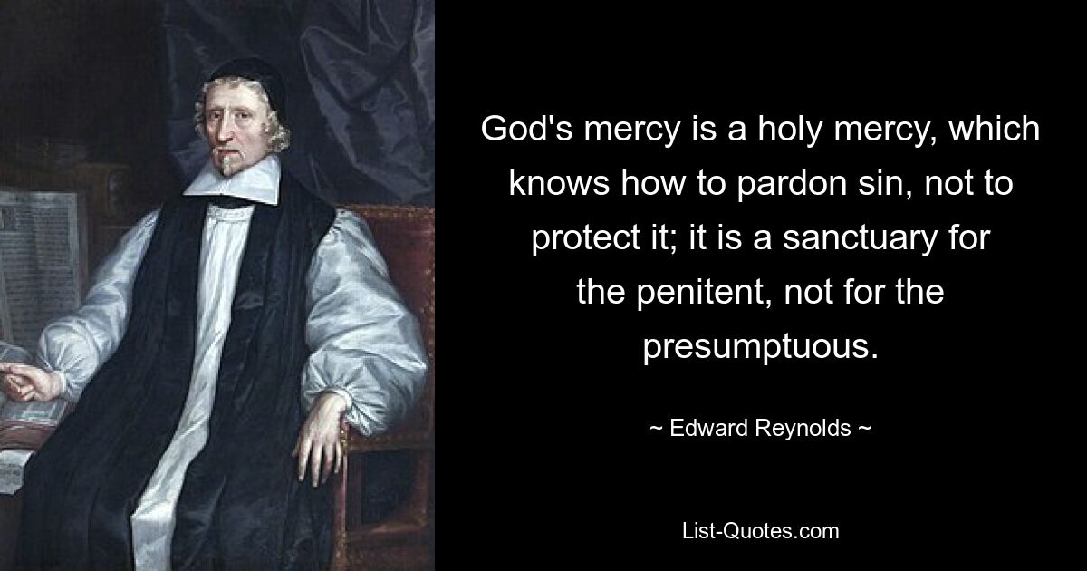 God's mercy is a holy mercy, which knows how to pardon sin, not to protect it; it is a sanctuary for the penitent, not for the presumptuous. — © Edward Reynolds