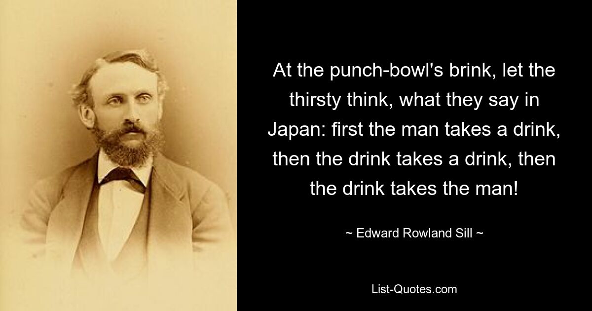 At the punch-bowl's brink, let the thirsty think, what they say in Japan: first the man takes a drink, then the drink takes a drink, then the drink takes the man! — © Edward Rowland Sill