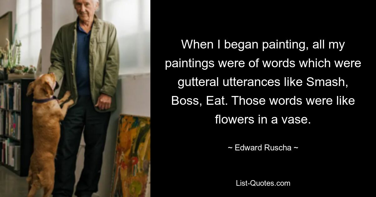 When I began painting, all my paintings were of words which were gutteral utterances like Smash, Boss, Eat. Those words were like flowers in a vase. — © Edward Ruscha