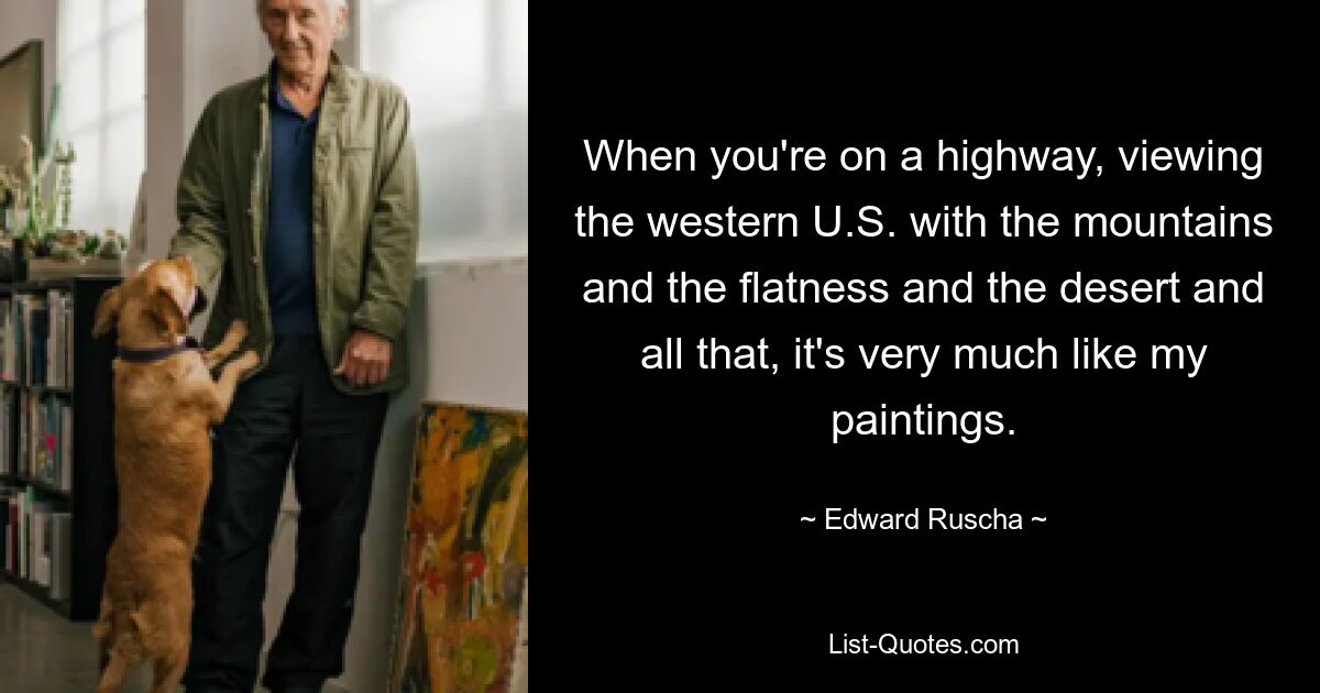 When you're on a highway, viewing the western U.S. with the mountains and the flatness and the desert and all that, it's very much like my paintings. — © Edward Ruscha