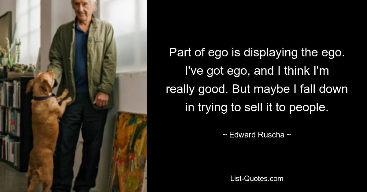 Part of ego is displaying the ego. I've got ego, and I think I'm really good. But maybe I fall down in trying to sell it to people. — © Edward Ruscha