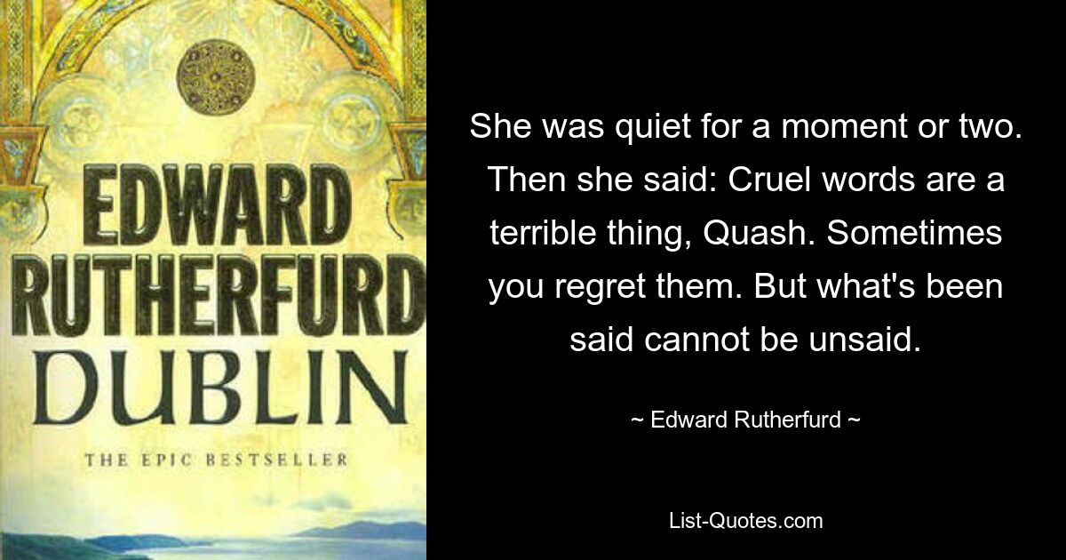 She was quiet for a moment or two. Then she said: Cruel words are a terrible thing, Quash. Sometimes you regret them. But what's been said cannot be unsaid. — © Edward Rutherfurd