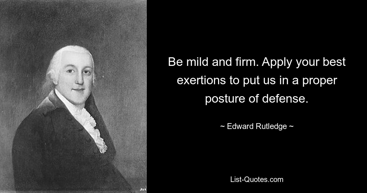 Be mild and firm. Apply your best exertions to put us in a proper posture of defense. — © Edward Rutledge