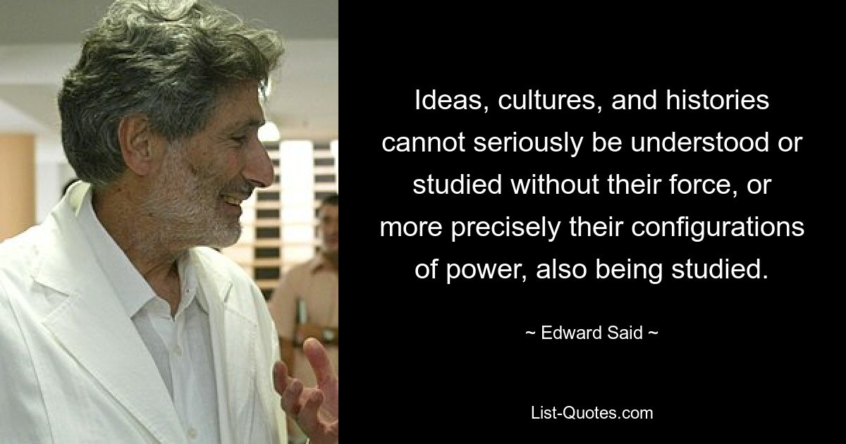 Ideas, cultures, and histories cannot seriously be understood or studied without their force, or more precisely their configurations of power, also being studied. — © Edward Said