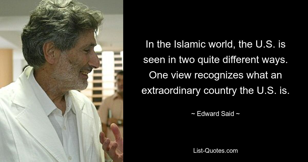 In the Islamic world, the U.S. is seen in two quite different ways. One view recognizes what an extraordinary country the U.S. is. — © Edward Said