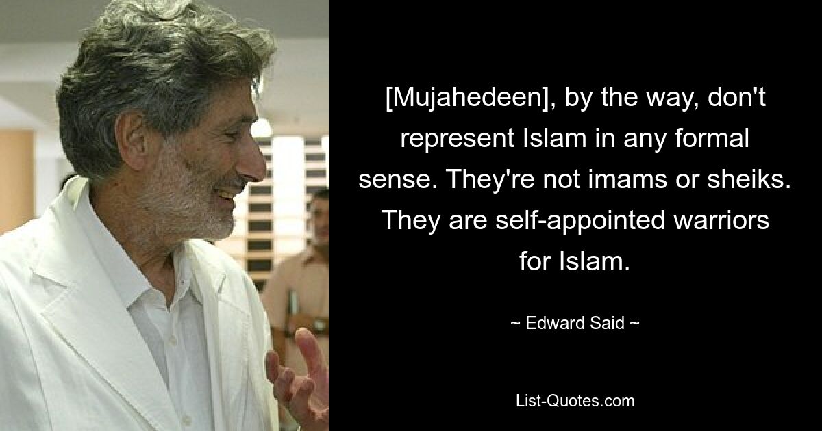 [Mujahedeen], by the way, don't represent Islam in any formal sense. They're not imams or sheiks. They are self-appointed warriors for Islam. — © Edward Said