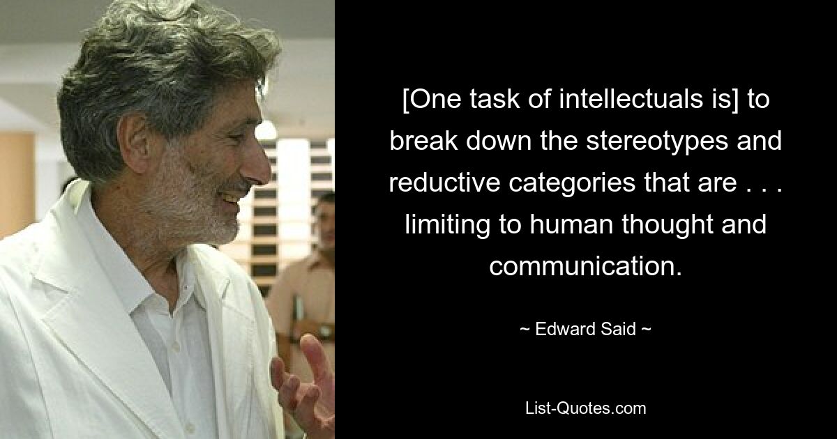 [One task of intellectuals is] to break down the stereotypes and reductive categories that are . . . limiting to human thought and communication. — © Edward Said