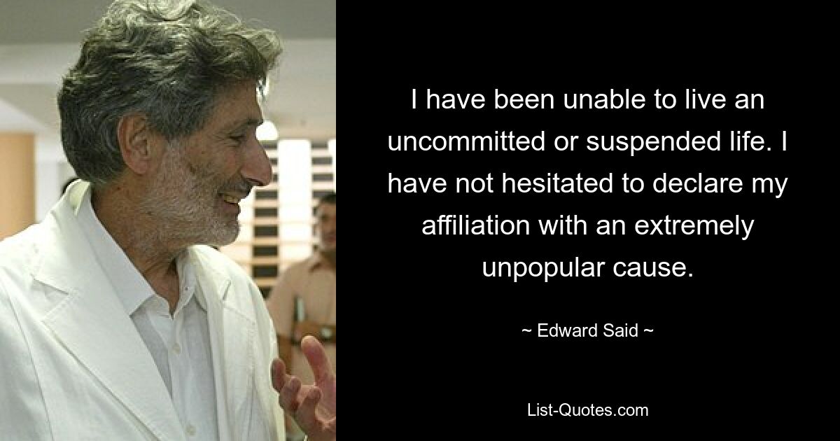 I have been unable to live an uncommitted or suspended life. I have not hesitated to declare my affiliation with an extremely unpopular cause. — © Edward Said