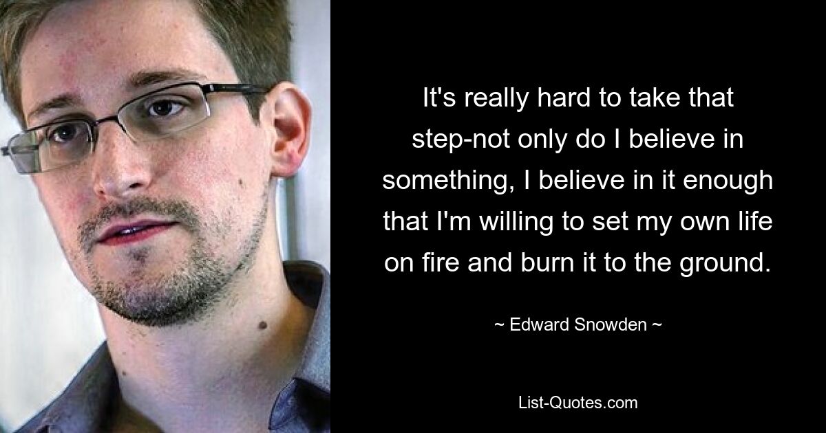 It's really hard to take that step-not only do I believe in something, I believe in it enough that I'm willing to set my own life on fire and burn it to the ground. — © Edward Snowden