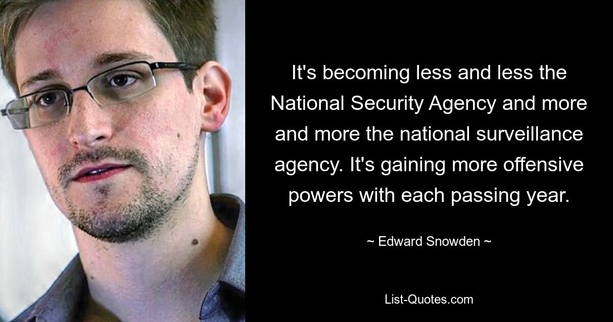 It's becoming less and less the National Security Agency and more and more the national surveillance agency. It's gaining more offensive powers with each passing year. — © Edward Snowden