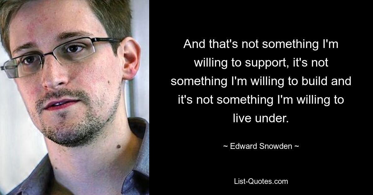 And that's not something I'm willing to support, it's not something I'm willing to build and it's not something I'm willing to live under. — © Edward Snowden