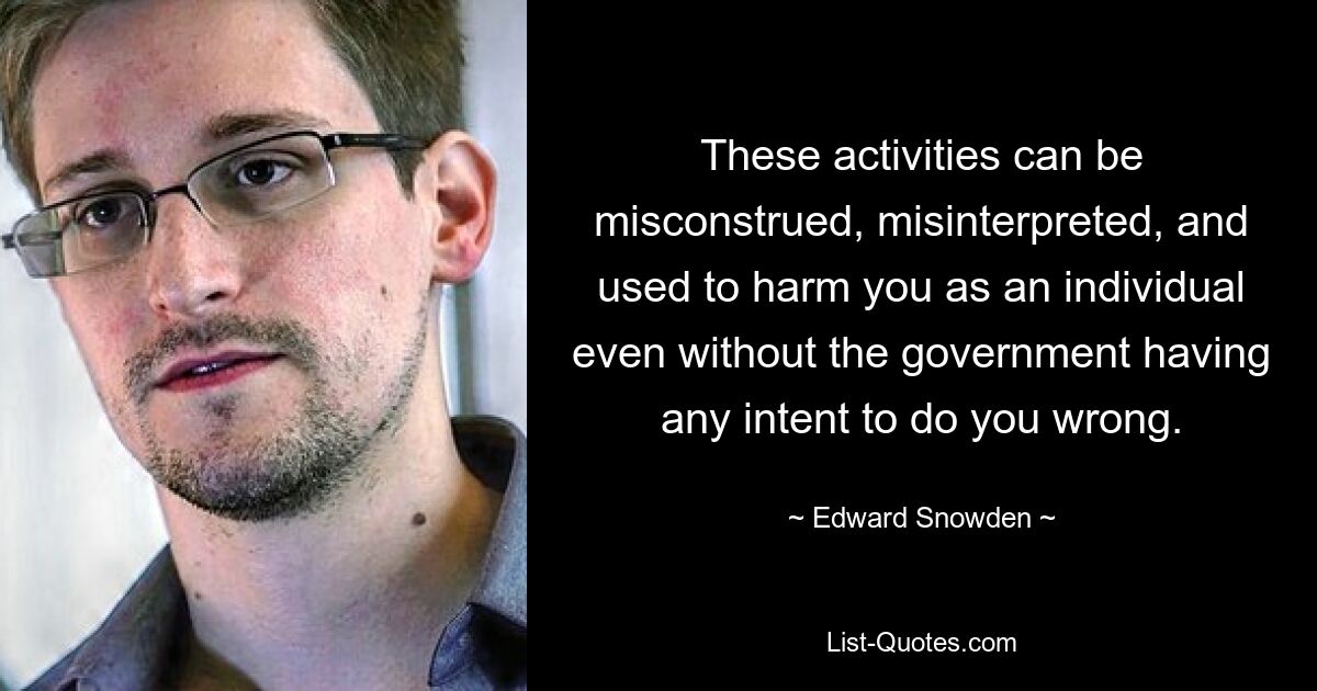 These activities can be misconstrued, misinterpreted, and used to harm you as an individual even without the government having any intent to do you wrong. — © Edward Snowden