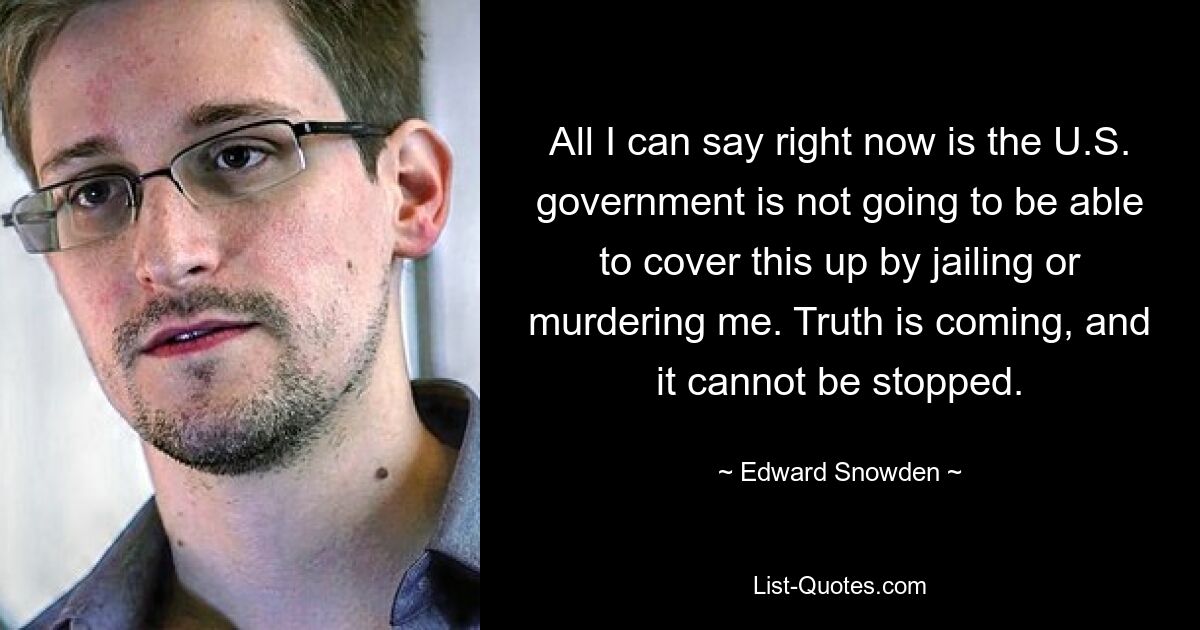 All I can say right now is the U.S. government is not going to be able to cover this up by jailing or murdering me. Truth is coming, and it cannot be stopped. — © Edward Snowden