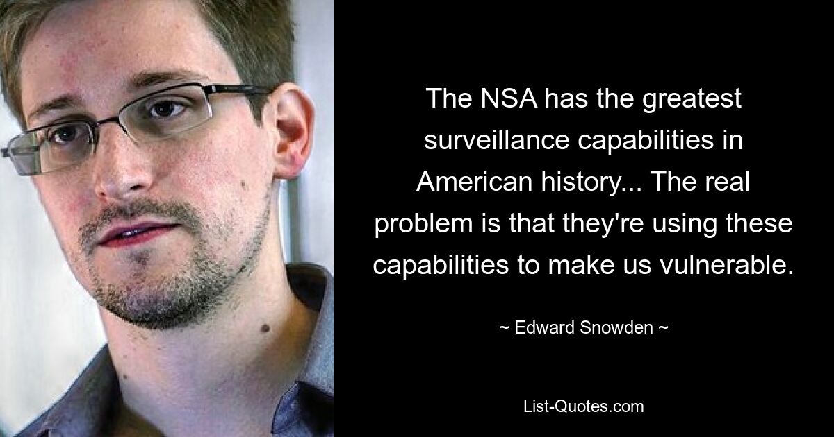 The NSA has the greatest surveillance capabilities in American history... The real problem is that they're using these capabilities to make us vulnerable. — © Edward Snowden