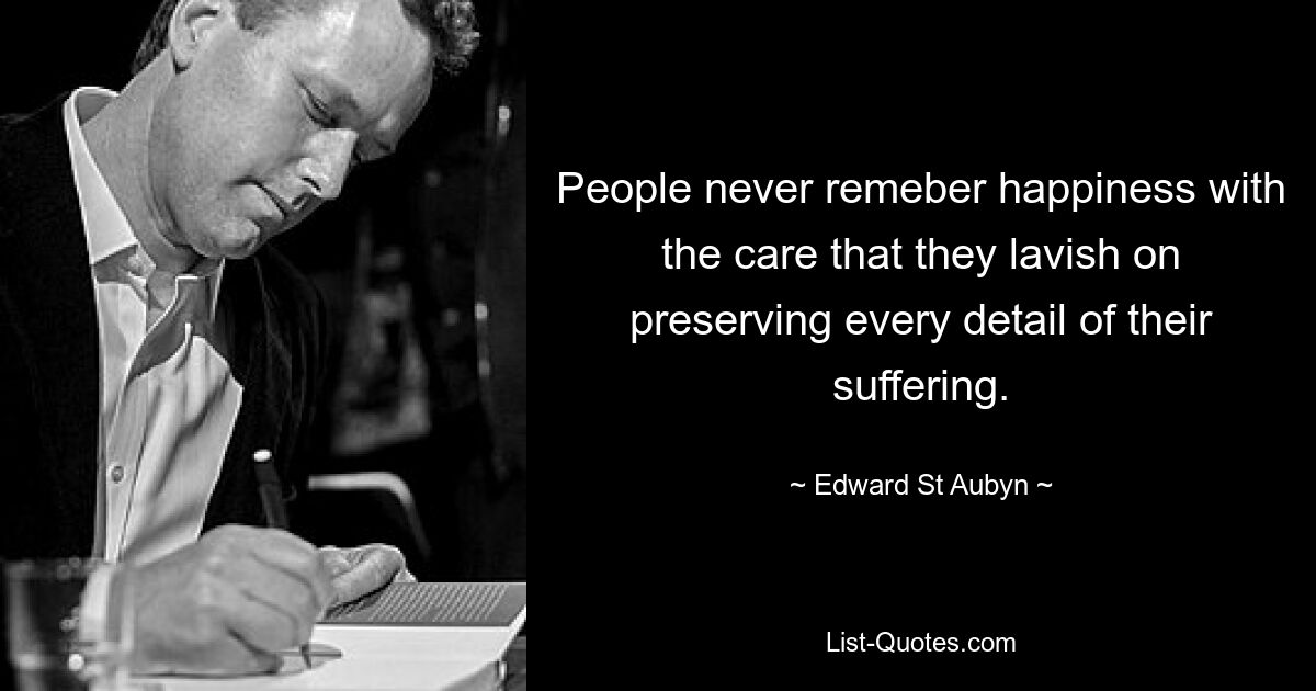 People never remeber happiness with the care that they lavish on preserving every detail of their suffering. — © Edward St Aubyn