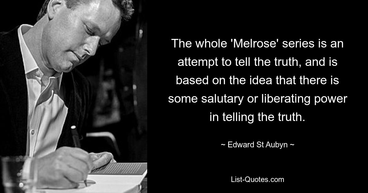 The whole 'Melrose' series is an attempt to tell the truth, and is based on the idea that there is some salutary or liberating power in telling the truth. — © Edward St Aubyn