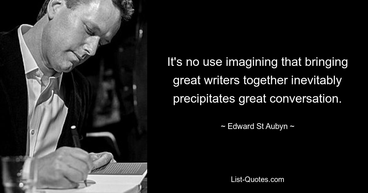 It's no use imagining that bringing great writers together inevitably precipitates great conversation. — © Edward St Aubyn