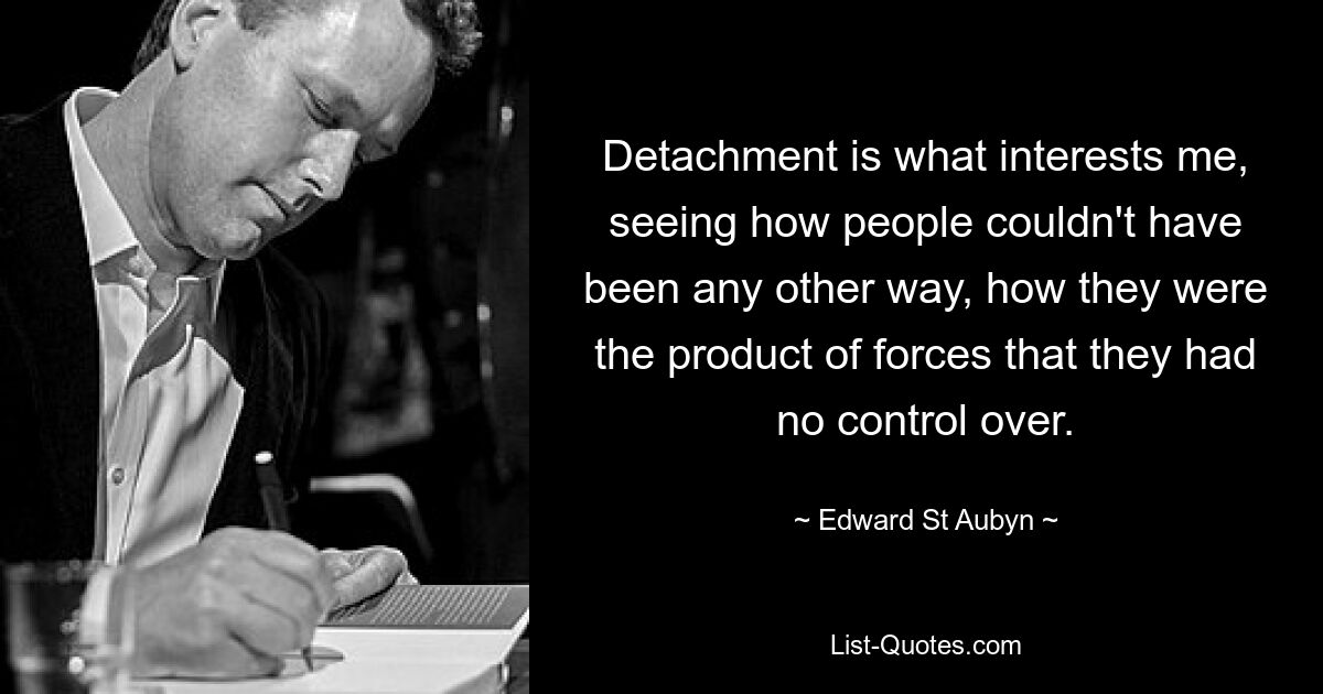 Detachment is what interests me, seeing how people couldn't have been any other way, how they were the product of forces that they had no control over. — © Edward St Aubyn