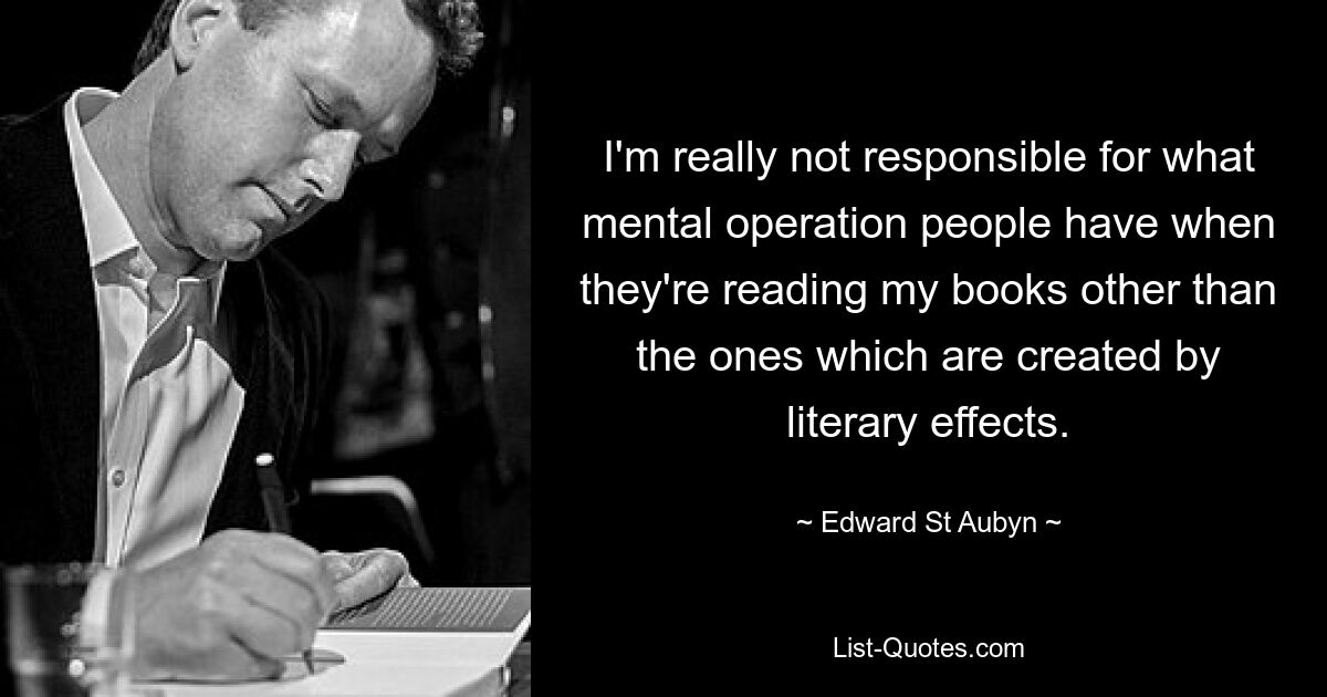 I'm really not responsible for what mental operation people have when they're reading my books other than the ones which are created by literary effects. — © Edward St Aubyn