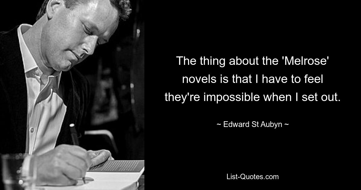 The thing about the 'Melrose' novels is that I have to feel they're impossible when I set out. — © Edward St Aubyn