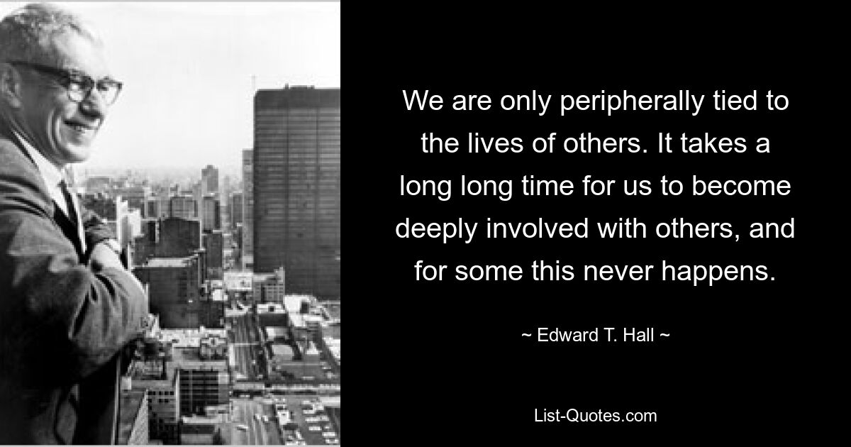 We are only peripherally tied to the lives of others. It takes a long long time for us to become deeply involved with others, and for some this never happens. — © Edward T. Hall