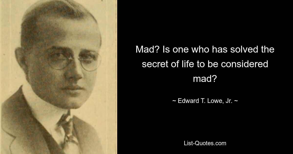 Mad? Is one who has solved the secret of life to be considered mad? — © Edward T. Lowe, Jr.