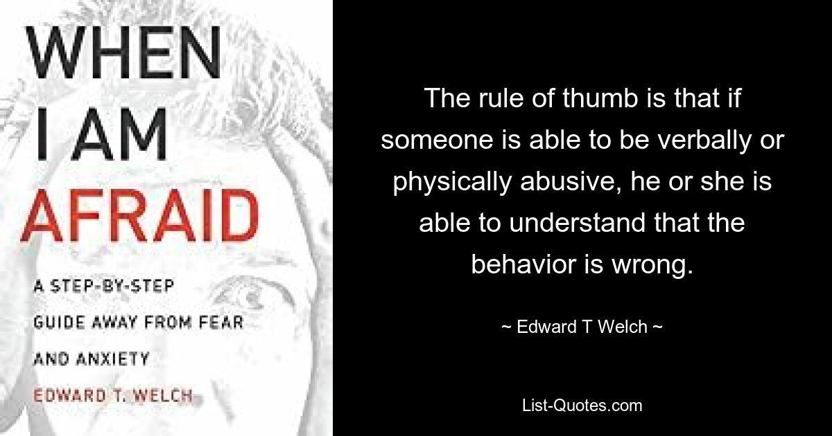 The rule of thumb is that if someone is able to be verbally or physically abusive, he or she is able to understand that the behavior is wrong. — © Edward T Welch