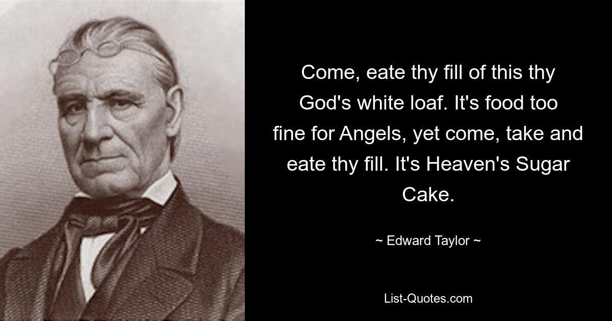 Come, eate thy fill of this thy God's white loaf. It's food too fine for Angels, yet come, take and eate thy fill. It's Heaven's Sugar Cake. — © Edward Taylor