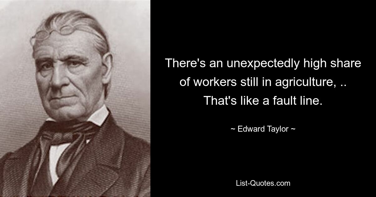 There's an unexpectedly high share of workers still in agriculture, .. That's like a fault line. — © Edward Taylor