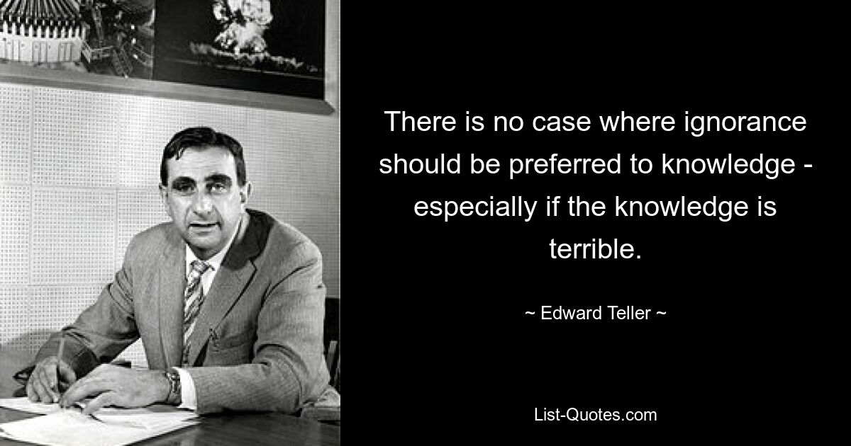 There is no case where ignorance should be preferred to knowledge - especially if the knowledge is terrible. — © Edward Teller