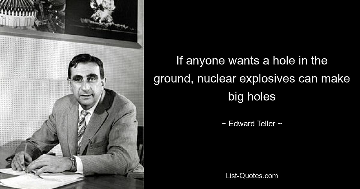 If anyone wants a hole in the ground, nuclear explosives can make big holes — © Edward Teller